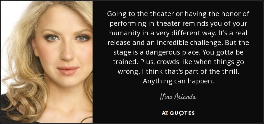 Going to the theater or having the honor of performing in theater reminds you of your humanity in a very different way. It's a real release and an incredible challenge. But the stage is a dangerous place. You gotta be trained. Plus, crowds like when things go wrong. I think that's part of the thrill. Anything can happen. - Nina Arianda