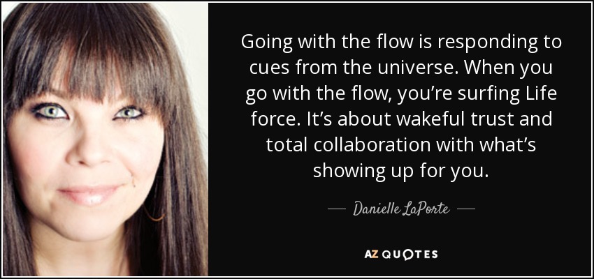 Going with the flow is responding to cues from the universe. When you go with the flow, you’re surfing Life force. It’s about wakeful trust and total collaboration with what’s showing up for you. - Danielle LaPorte