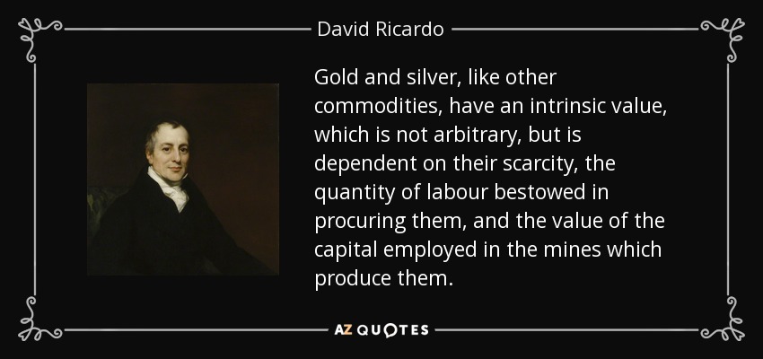 Gold and silver, like other commodities, have an intrinsic value, which is not arbitrary, but is dependent on their scarcity, the quantity of labour bestowed in procuring them, and the value of the capital employed in the mines which produce them. - David Ricardo