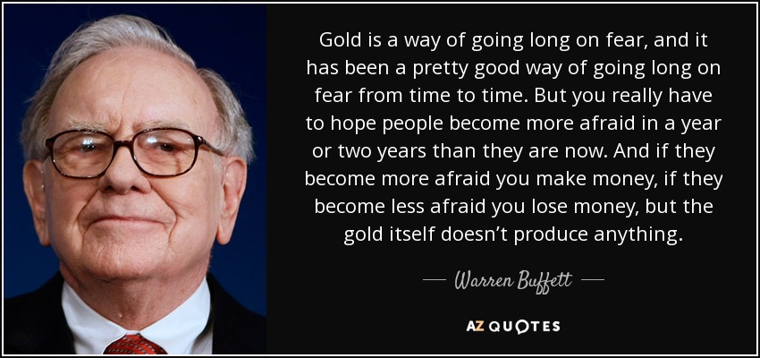 Gold is a way of going long on fear, and it has been a pretty good way of going long on fear from time to time. But you really have to hope people become more afraid in a year or two years than they are now. And if they become more afraid you make money, if they become less afraid you lose money, but the gold itself doesn’t produce anything. - Warren Buffett