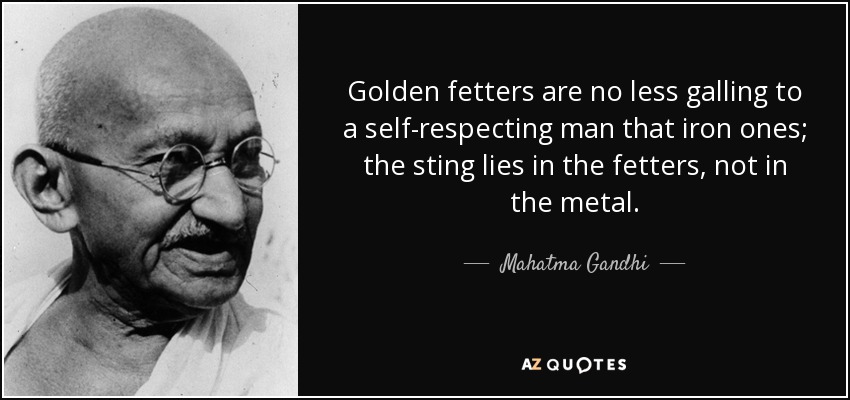 Golden fetters are no less galling to a self-respecting man that iron ones; the sting lies in the fetters, not in the metal. - Mahatma Gandhi