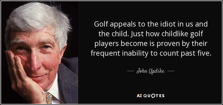 Golf appeals to the idiot in us and the child. Just how childlike golf players become is proven by their frequent inability to count past five. - John Updike