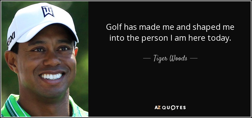 Golf has made me and shaped me into the person I am here today. - Tiger Woods