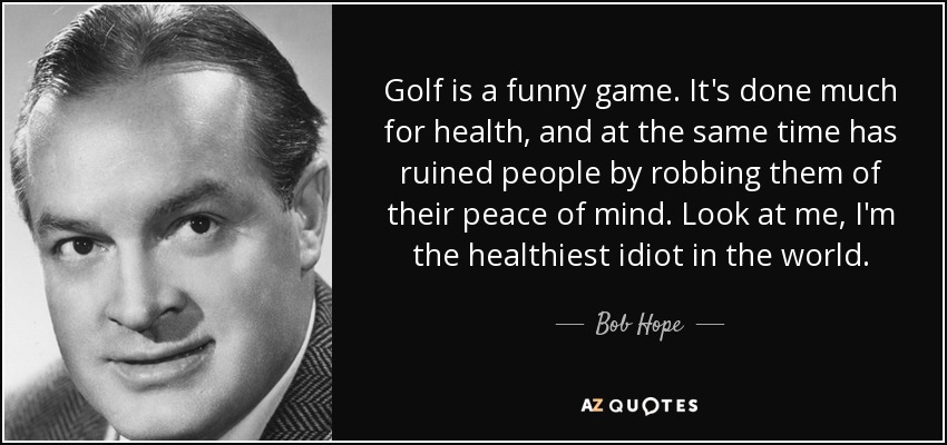 Golf is a funny game. It's done much for health, and at the same time has ruined people by robbing them of their peace of mind. Look at me, I'm the healthiest idiot in the world. - Bob Hope
