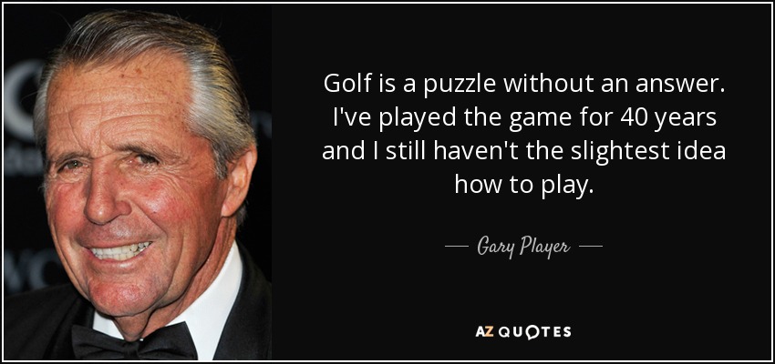 Golf is a puzzle without an answer. I've played the game for 40 years and I still haven't the slightest idea how to play. - Gary Player