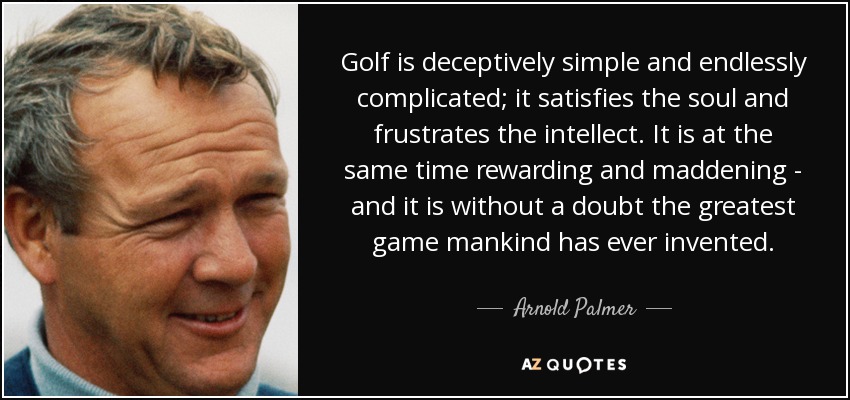 Golf is deceptively simple and endlessly complicated; it satisfies the soul and frustrates the intellect. It is at the same time rewarding and maddening - and it is without a doubt the greatest game mankind has ever invented. - Arnold Palmer