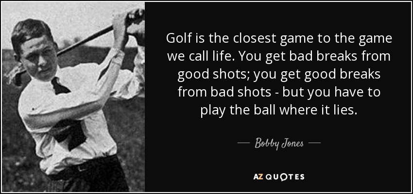 Golf is the closest game to the game we call life. You get bad breaks from good shots; you get good breaks from bad shots - but you have to play the ball where it lies. - Bobby Jones