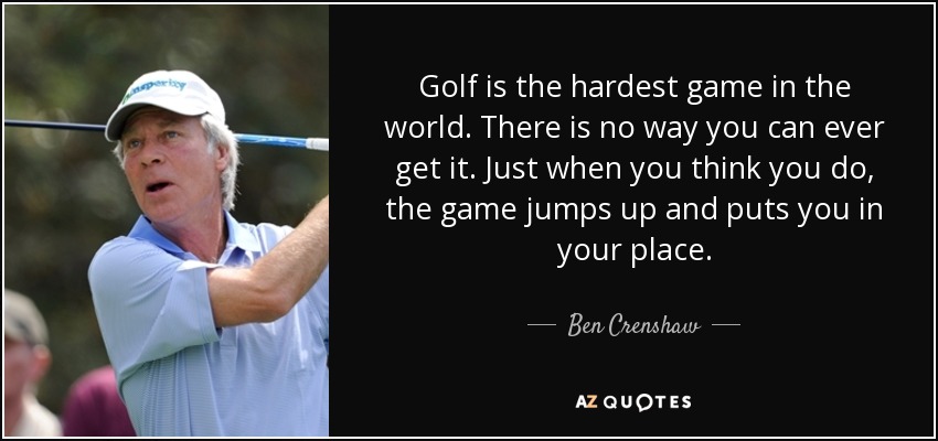 Golf is the hardest game in the world. There is no way you can ever get it. Just when you think you do, the game jumps up and puts you in your place. - Ben Crenshaw