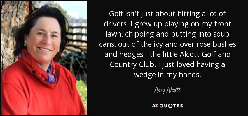 Golf isn't just about hitting a lot of drivers. I grew up playing on my front lawn, chipping and putting into soup cans, out of the ivy and over rose bushes and hedges - the little Alcott Golf and Country Club. I just loved having a wedge in my hands. - Amy Alcott