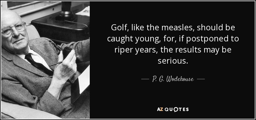 Golf, like the measles, should be caught young, for, if postponed to riper years, the results may be serious. - P. G. Wodehouse