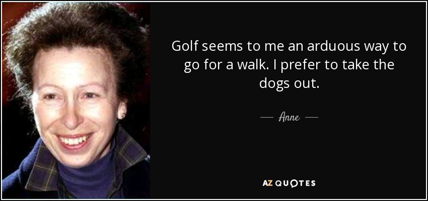 Golf seems to me an arduous way to go for a walk. I prefer to take the dogs out. - Anne, Princess Royal