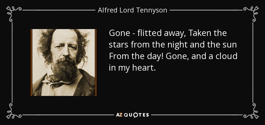 Gone - flitted away, Taken the stars from the night and the sun From the day! Gone, and a cloud in my heart. - Alfred Lord Tennyson