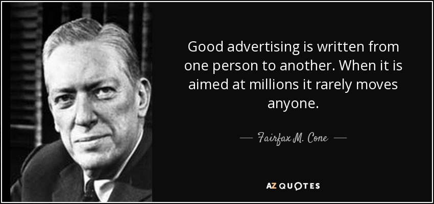 Good advertising is written from one person to another. When it is aimed at millions it rarely moves anyone. - Fairfax M. Cone