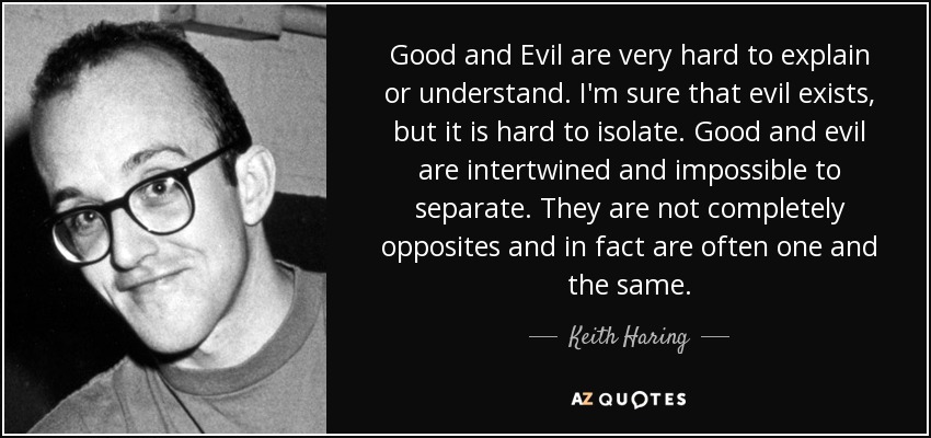 Good and Evil are very hard to explain or understand. I'm sure that evil exists, but it is hard to isolate. Good and evil are intertwined and impossible to separate. They are not completely opposites and in fact are often one and the same. - Keith Haring