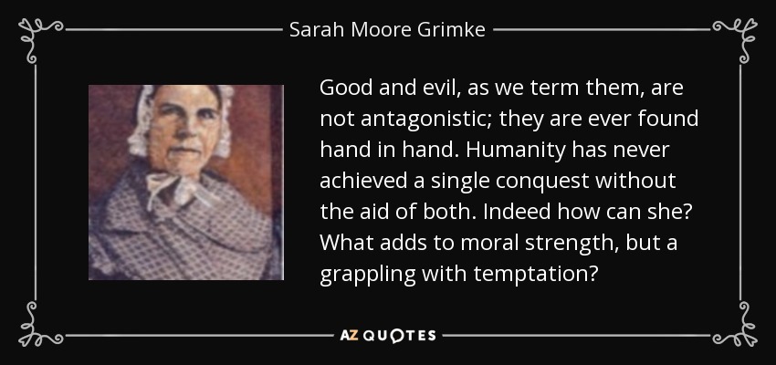 Good and evil, as we term them, are not antagonistic; they are ever found hand in hand. Humanity has never achieved a single conquest without the aid of both. Indeed how can she? What adds to moral strength, but a grappling with temptation? - Sarah Moore Grimke