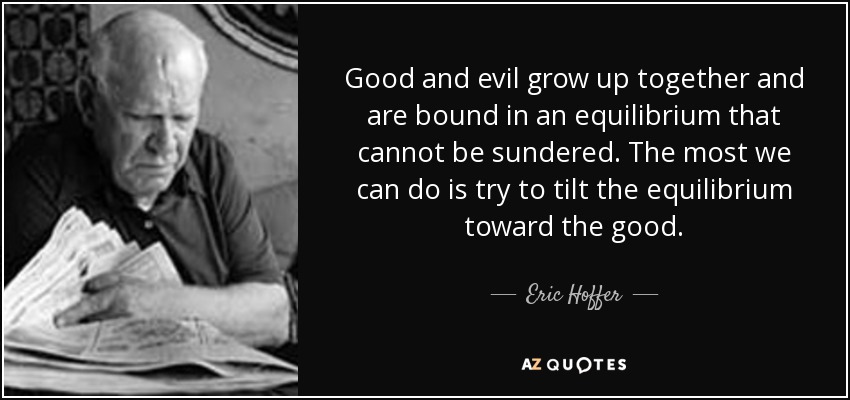 Good and evil grow up together and are bound in an equilibrium that cannot be sundered. The most we can do is try to tilt the equilibrium toward the good. - Eric Hoffer