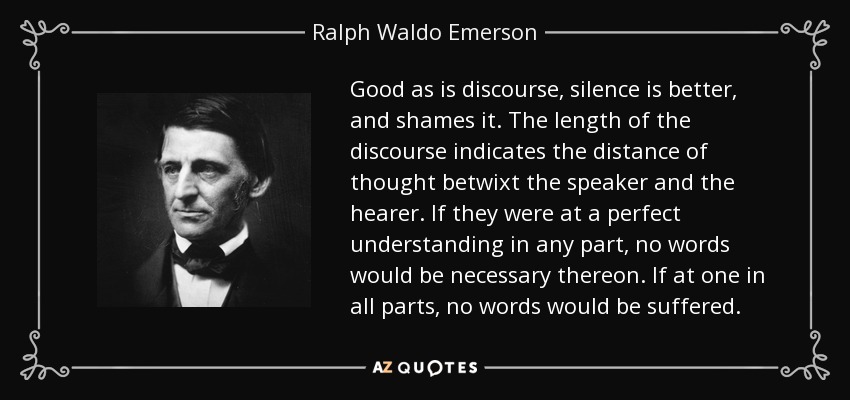 Good as is discourse, silence is better, and shames it. The length of the discourse indicates the distance of thought betwixt the speaker and the hearer. If they were at a perfect understanding in any part, no words would be necessary thereon. If at one in all parts, no words would be suffered. - Ralph Waldo Emerson