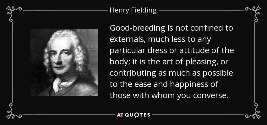 Good-breeding is not confined to externals, much less to any particular dress or attitude of the body; it is the art of pleasing, or contributing as much as possible to the ease and happiness of those with whom you converse. - Henry Fielding