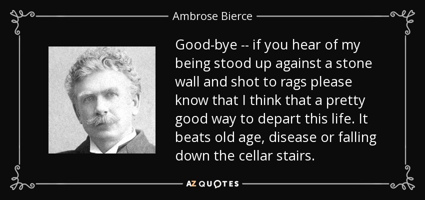 Good-bye -- if you hear of my being stood up against a stone wall and shot to rags please know that I think that a pretty good way to depart this life. It beats old age, disease or falling down the cellar stairs. - Ambrose Bierce