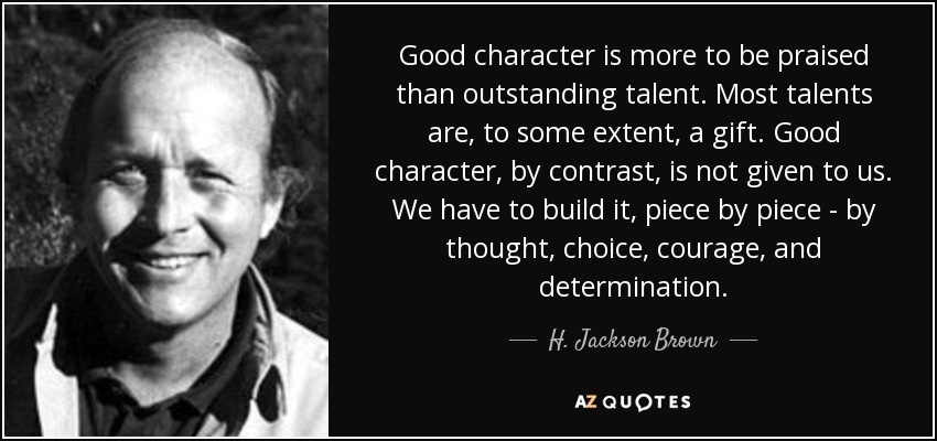 Good character is more to be praised than outstanding talent. Most talents are, to some extent, a gift. Good character, by contrast, is not given to us. We have to build it, piece by piece - by thought, choice, courage, and determination. - H. Jackson Brown, Jr.