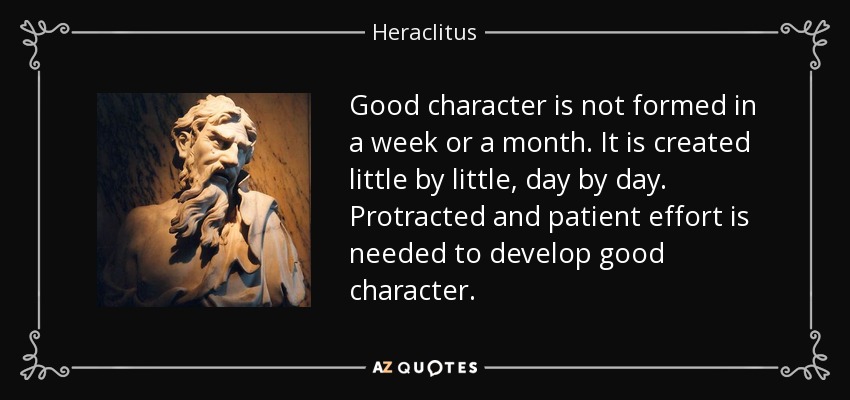 Good character is not formed in a week or a month. It is created little by little, day by day. Protracted and patient effort is needed to develop good character. - Heraclitus