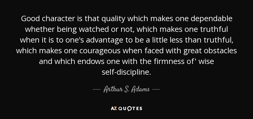 Good character is that quality which makes one dependable whether being watched or not, which makes one truthful when it is to one's advantage to be a little less than truthful, which makes one courageous when faced with great obstacles and which endows one with the firmness of' wise self-discipline. - Arthur S. Adams