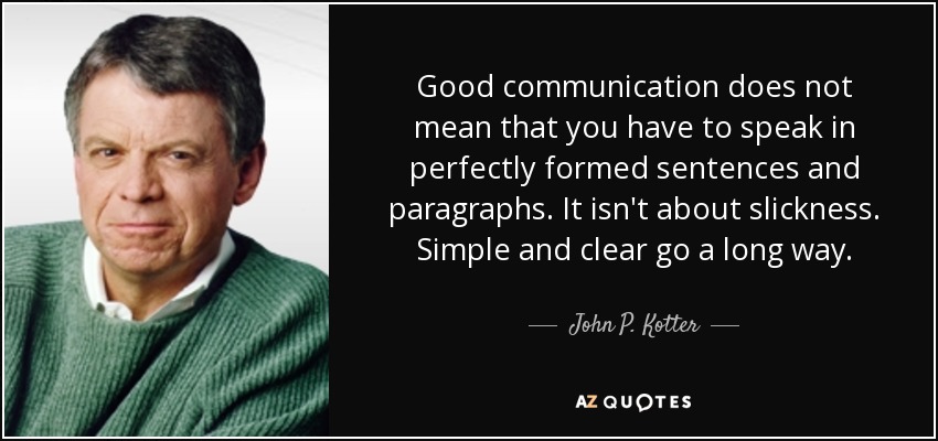 Good communication does not mean that you have to speak in perfectly formed sentences and paragraphs. It isn't about slickness. Simple and clear go a long way. - John P. Kotter
