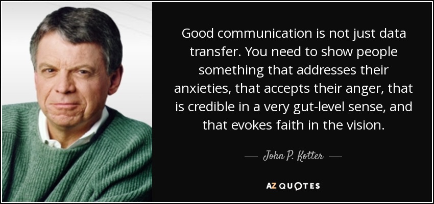 Good communication is not just data transfer. You need to show people something that addresses their anxieties, that accepts their anger, that is credible in a very gut-level sense, and that evokes faith in the vision. - John P. Kotter