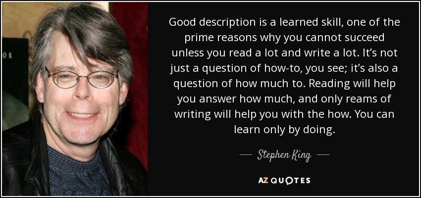 Good description is a learned skill, one of the prime reasons why you cannot succeed unless you read a lot and write a lot. It’s not just a question of how-to, you see; it’s also a question of how much to. Reading will help you answer how much, and only reams of writing will help you with the how. You can learn only by doing. - Stephen King