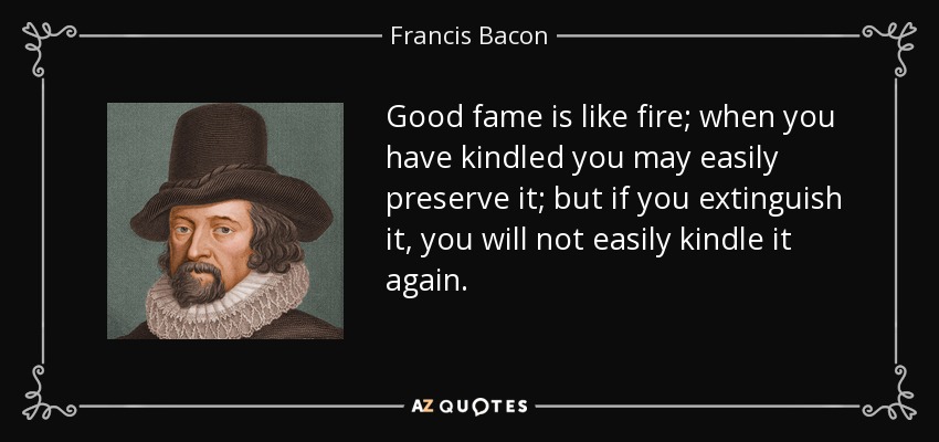 Good fame is like fire; when you have kindled you may easily preserve it; but if you extinguish it, you will not easily kindle it again. - Francis Bacon