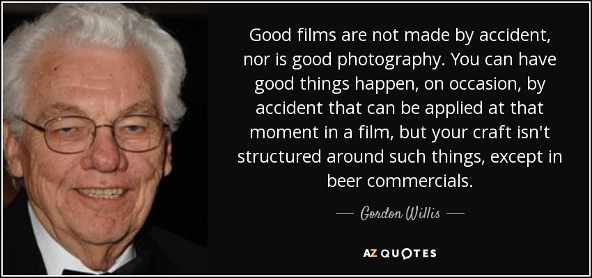 Good films are not made by accident, nor is good photography. You can have good things happen, on occasion, by accident that can be applied at that moment in a film, but your craft isn't structured around such things, except in beer commercials. - Gordon Willis