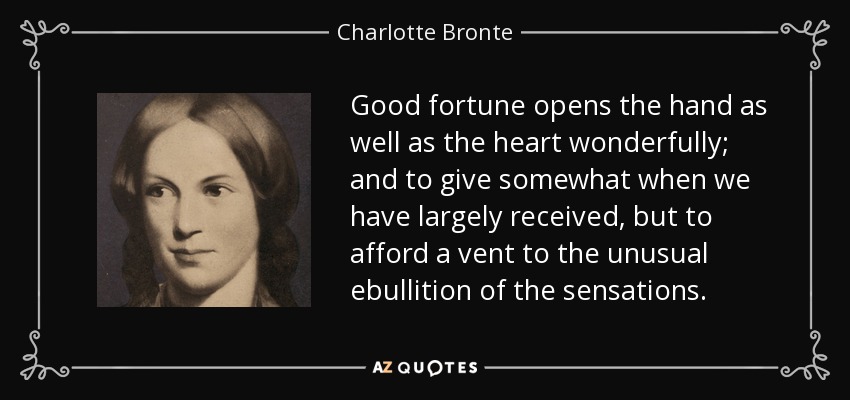 Good fortune opens the hand as well as the heart wonderfully; and to give somewhat when we have largely received, but to afford a vent to the unusual ebullition of the sensations. - Charlotte Bronte