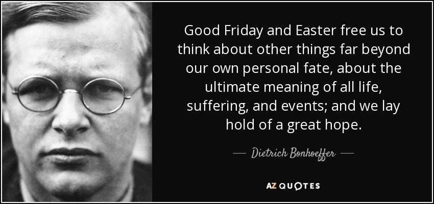 Good Friday and Easter free us to think about other things far beyond our own personal fate, about the ultimate meaning of all life, suffering, and events; and we lay hold of a great hope. - Dietrich Bonhoeffer