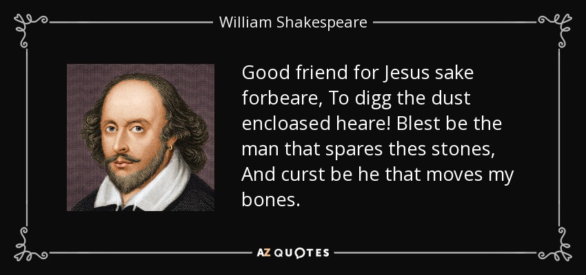 Good friend for Jesus sake forbeare, To digg the dust encloased heare! Blest be the man that spares thes stones, And curst be he that moves my bones. - William Shakespeare