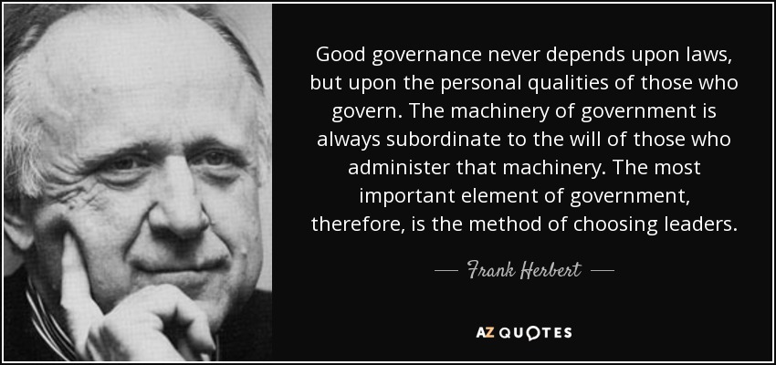 Good governance never depends upon laws, but upon the personal qualities of those who govern. The machinery of government is always subordinate to the will of those who administer that machinery. The most important element of government, therefore, is the method of choosing leaders. - Frank Herbert