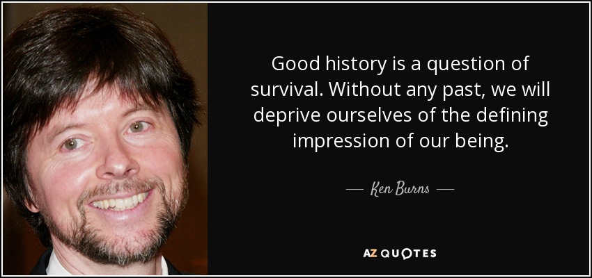 Good history is a question of survival. Without any past, we will deprive ourselves of the defining impression of our being. - Ken Burns