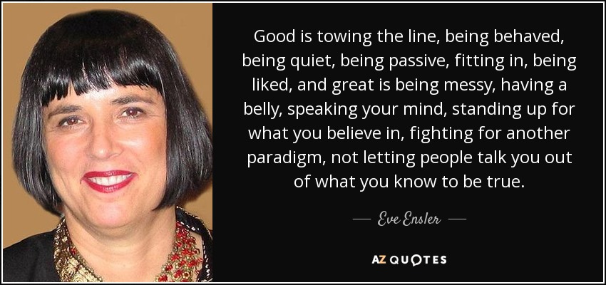 Good is towing the line, being behaved, being quiet, being passive, fitting in, being liked, and great is being messy, having a belly, speaking your mind, standing up for what you believe in, fighting for another paradigm, not letting people talk you out of what you know to be true. - Eve Ensler