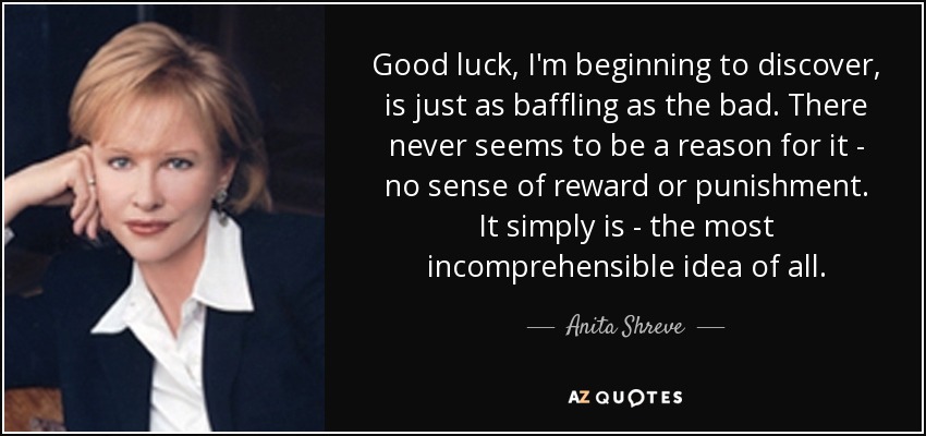 Good luck, I'm beginning to discover, is just as baffling as the bad. There never seems to be a reason for it - no sense of reward or punishment. It simply is - the most incomprehensible idea of all. - Anita Shreve