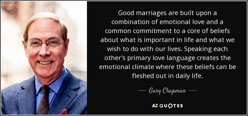 Good marriages are built upon a combination of emotional love and a common commitment to a core of beliefs about what is important in life and what we wish to do with our lives. Speaking each other's primary love language creates the emotional climate where these beliefs can be fleshed out in daily life. - Gary Chapman