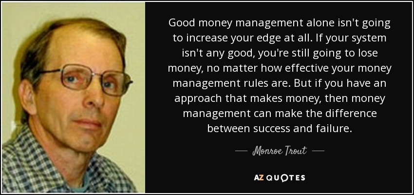Good money management alone isn't going to increase your edge at all. If your system isn't any good, you're still going to lose money, no matter how effective your money management rules are. But if you have an approach that makes money, then money management can make the difference between success and failure. - Monroe Trout