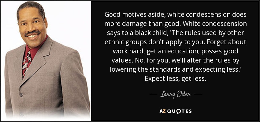 Good motives aside, white condescension does more damage than good. White condescension says to a black child, 'The rules used by other ethnic groups don't apply to you. Forget about work hard, get an education, posses good values. No, for you, we'll alter the rules by lowering the standards and expecting less.' Expect less, get less. - Larry Elder