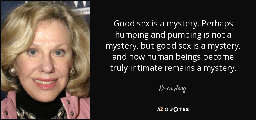 Good sex is a mystery. Perhaps humping and pumping is not a mystery, but good sex is a mystery, and how human beings become truly intimate remains a mystery. - Erica Jong