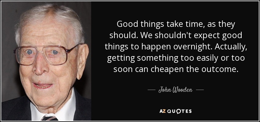 Good things take time, as they should. We shouldn't expect good things to happen overnight. Actually, getting something too easily or too soon can cheapen the outcome. - John Wooden