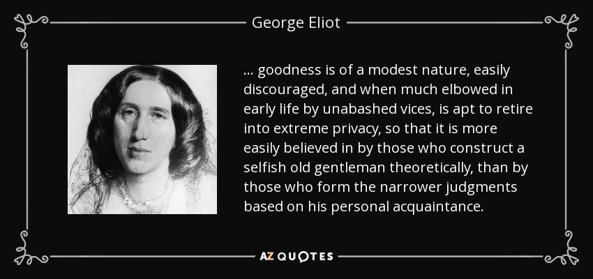 ... goodness is of a modest nature, easily discouraged, and when much elbowed in early life by unabashed vices, is apt to retire into extreme privacy, so that it is more easily believed in by those who construct a selfish old gentleman theoretically, than by those who form the narrower judgments based on his personal acquaintance. - George Eliot