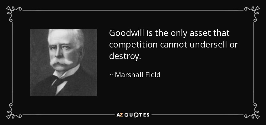 Goodwill is the only asset that competition cannot undersell or destroy. - Marshall Field