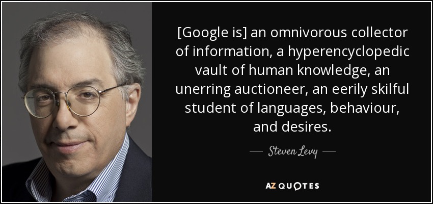 [Google is] an omnivorous collector of information, a hyperencyclopedic vault of human knowledge, an unerring auctioneer, an eerily skilful student of languages, behaviour, and desires. - Steven Levy