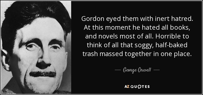 Gordon eyed them with inert hatred. At this moment he hated all books, and novels most of all. Horrible to think of all that soggy, half-baked trash massed together in one place. - George Orwell