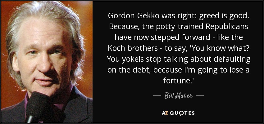 Gordon Gekko was right: greed is good. Because, the potty-trained Republicans have now stepped forward - like the Koch brothers - to say, 'You know what? You yokels stop talking about defaulting on the debt, because I'm going to lose a fortune!' - Bill Maher