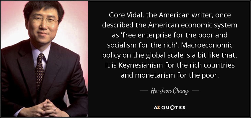 Gore Vidal, the American writer, once described the American economic system as 'free enterprise for the poor and socialism for the rich'. Macroeconomic policy on the global scale is a bit like that. It is Keynesianism for the rich countries and monetarism for the poor. - Ha-Joon Chang