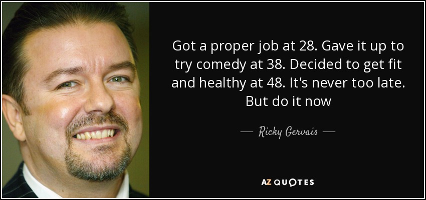Got a proper job at 28. Gave it up to try comedy at 38. Decided to get fit and healthy at 48. It's never too late. But do it now - Ricky Gervais